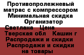 Противопролежневый матрас с компрессором › Минимальная скидка ­ 10 › Организатор ­ Светлана › Цена ­ 2 000 - Тверская обл., Кашин г. Распродажи и скидки » Распродажи и скидки на товары   
